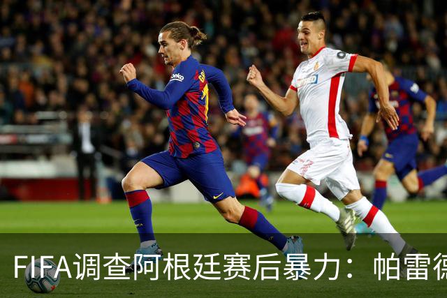 FIFA调查阿根廷赛后暴力：帕雷德斯锁喉踢倒加西亚，名宿斥耻辱
